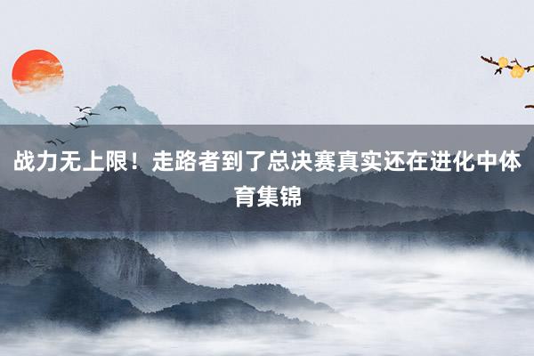 战力无上限！走路者到了总决赛真实还在进化中体育集锦