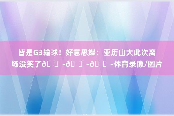 皆是G3输球！好意思媒：亚历山大此次离场没笑了😭😭😭体育录像/图片