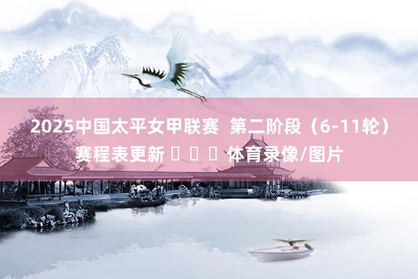 2025中国太平女甲联赛  第二阶段（6-11轮）赛程表更新 ​​​体育录像/图片