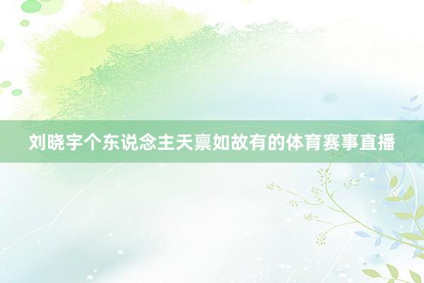 刘晓宇个东说念主天禀如故有的体育赛事直播