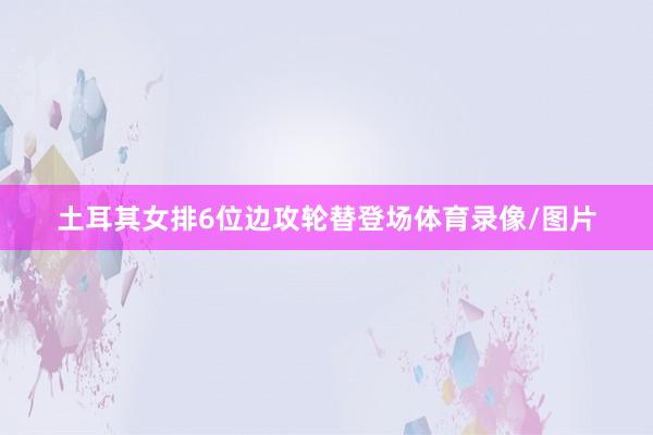 土耳其女排6位边攻轮替登场体育录像/图片