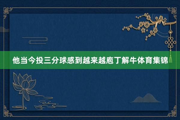 他当今投三分球感到越来越庖丁解牛体育集锦