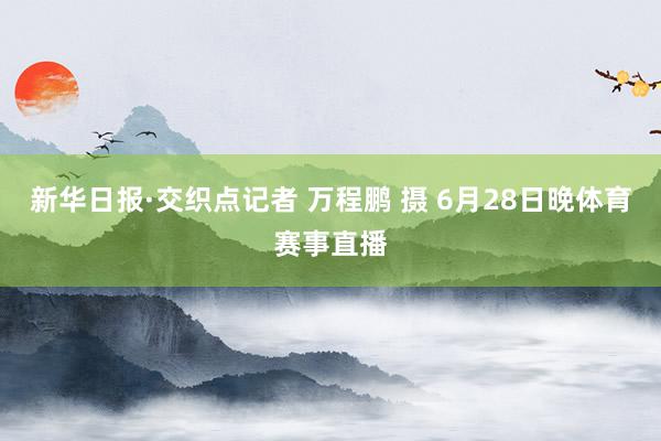 新华日报·交织点记者 万程鹏 摄 6月28日晚体育赛事直播
