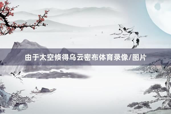 由于太空倏得乌云密布体育录像/图片