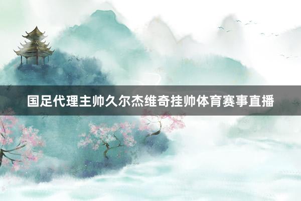 国足代理主帅久尔杰维奇挂帅体育赛事直播