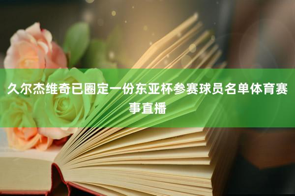 久尔杰维奇已圈定一份东亚杯参赛球员名单体育赛事直播