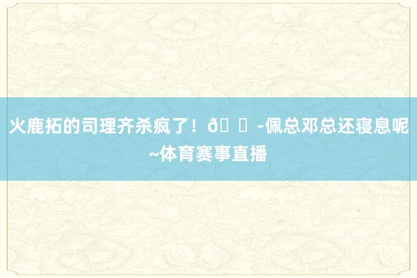火鹿拓的司理齐杀疯了！😭佩总邓总还寝息呢~体育赛事直播
