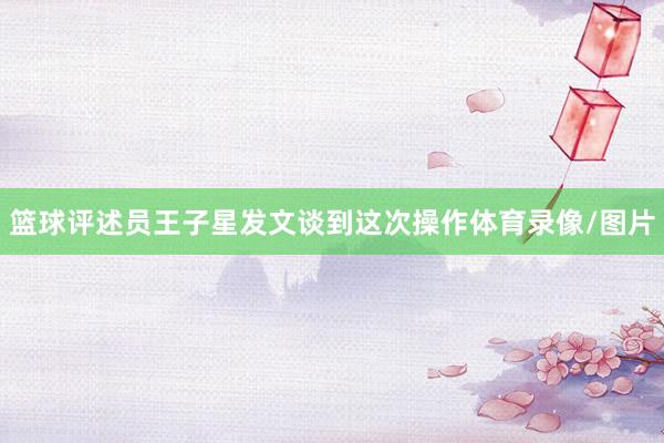 篮球评述员王子星发文谈到这次操作体育录像/图片