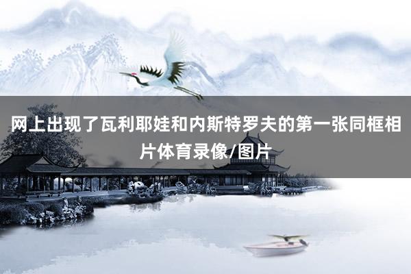 网上出现了瓦利耶娃和内斯特罗夫的第一张同框相片体育录像/图片