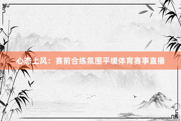 心态上风：赛前合练氛围平缓体育赛事直播