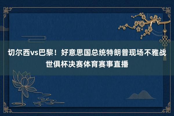 切尔西vs巴黎！好意思国总统特朗普现场不雅战世俱杯决赛体育赛事直播