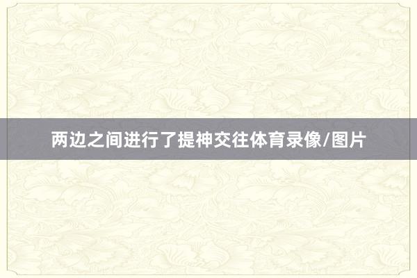 两边之间进行了提神交往体育录像/图片