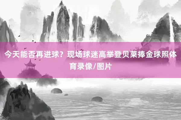 今天能否再进球？现场球迷高举登贝莱捧金球照体育录像/图片