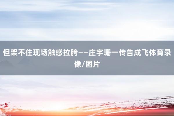 但架不住现场触感拉胯——庄宇珊一传告成飞体育录像/图片