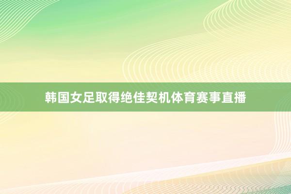 韩国女足取得绝佳契机体育赛事直播