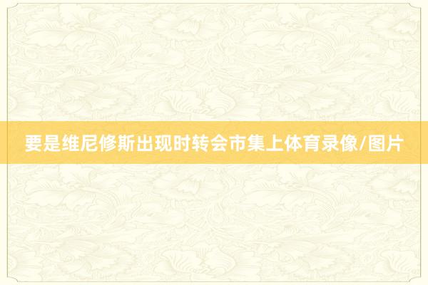 要是维尼修斯出现时转会市集上体育录像/图片