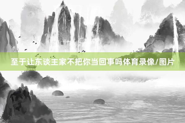 至于让东谈主家不把你当回事吗体育录像/图片