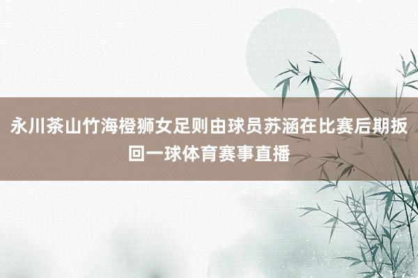 永川茶山竹海橙狮女足则由球员苏涵在比赛后期扳回一球体育赛事直播