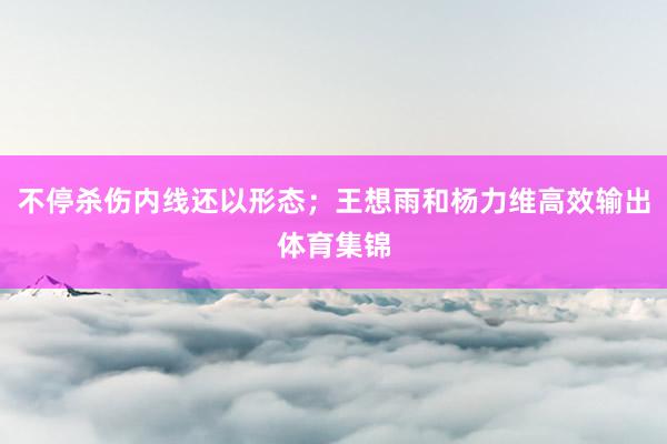 不停杀伤内线还以形态；王想雨和杨力维高效输出体育集锦