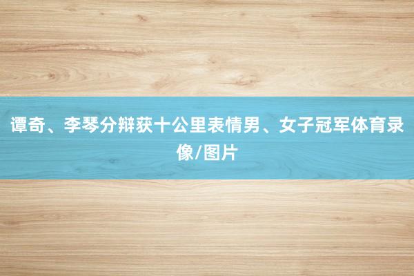 谭奇、李琴分辩获十公里表情男、女子冠军体育录像/图片