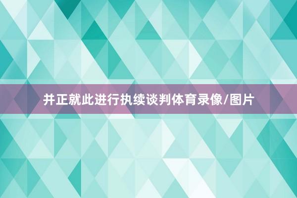 并正就此进行执续谈判体育录像/图片