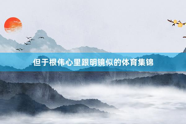 但于根伟心里跟明镜似的体育集锦