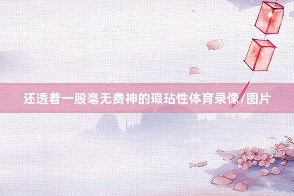 还透着一股毫无费神的瑕玷性体育录像/图片