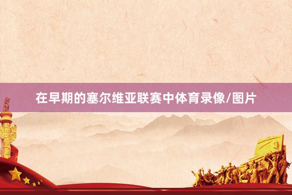 在早期的塞尔维亚联赛中体育录像/图片