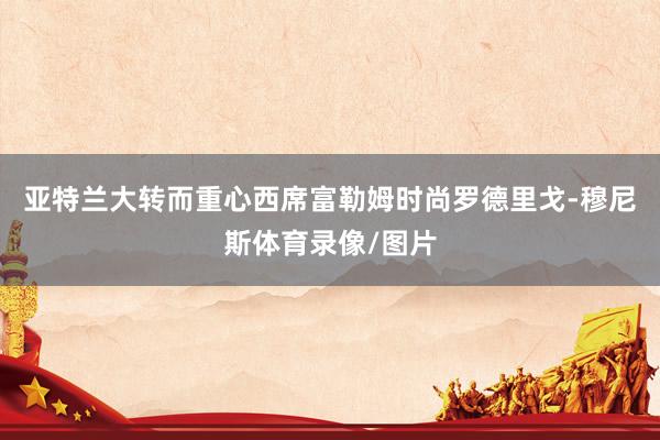 亚特兰大转而重心西席富勒姆时尚罗德里戈-穆尼斯体育录像/图片