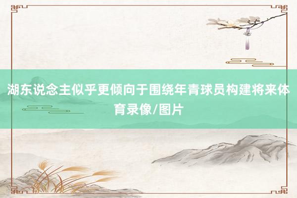 湖东说念主似乎更倾向于围绕年青球员构建将来体育录像/图片