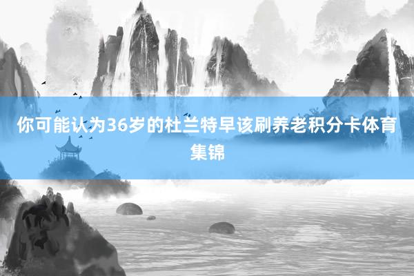 你可能认为36岁的杜兰特早该刷养老积分卡体育集锦