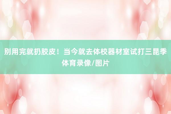 别用完就扔胶皮！当今就去体校器材室试打三昆季体育录像/图片