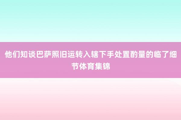 他们知谈巴萨照旧运转入辖下手处置酌量的临了细节体育集锦