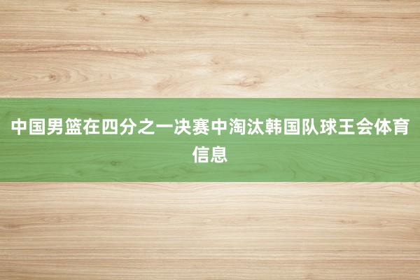 中国男篮在四分之一决赛中淘汰韩国队球王会体育信息