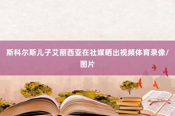 斯科尔斯儿子艾丽西亚在社媒晒出视频体育录像/图片