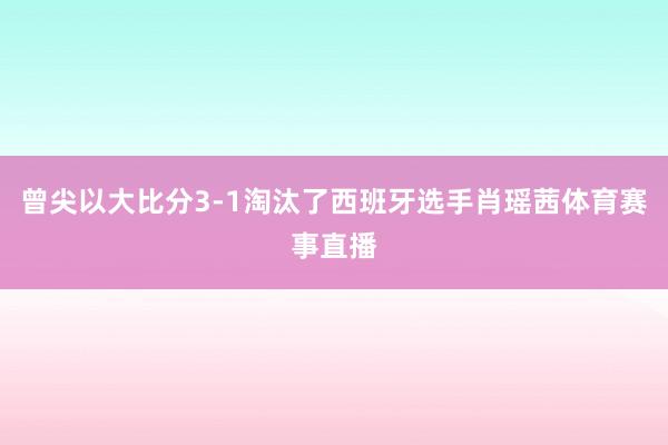 曾尖以大比分3-1淘汰了西班牙选手肖瑶茜体育赛事直播