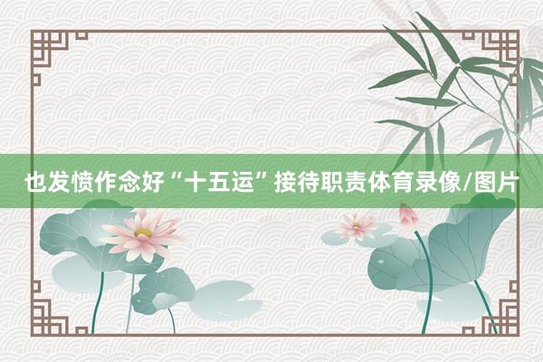 也发愤作念好“十五运”接待职责体育录像/图片