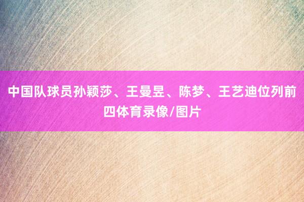 中国队球员孙颖莎、王曼昱、陈梦、王艺迪位列前四体育录像/图片