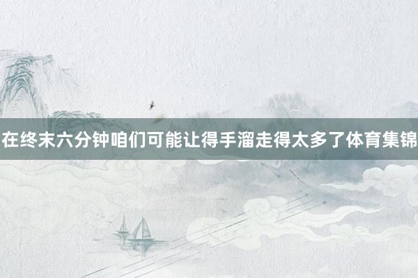 在终末六分钟咱们可能让得手溜走得太多了体育集锦