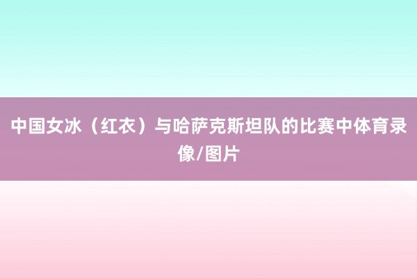 中国女冰（红衣）与哈萨克斯坦队的比赛中体育录像/图片