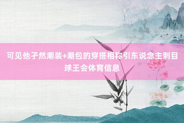 可见他孑然潮装+潮包的穿搭相称引东说念主刺目球王会体育信息