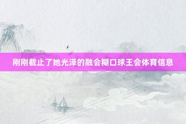 刚刚截止了她光泽的融会糊口球王会体育信息