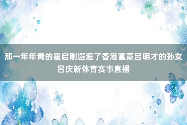 那一年年青的霍启刚邂逅了香港富豪吕明才的孙女吕庆新体育赛事直播