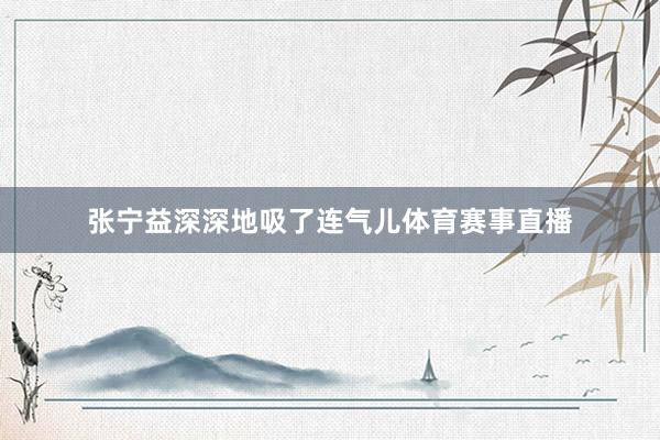 张宁益深深地吸了连气儿体育赛事直播
