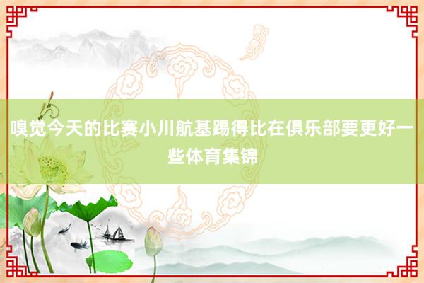 嗅觉今天的比赛小川航基踢得比在俱乐部要更好一些体育集锦