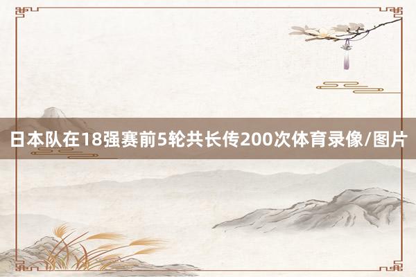 日本队在18强赛前5轮共长传200次体育录像/图片