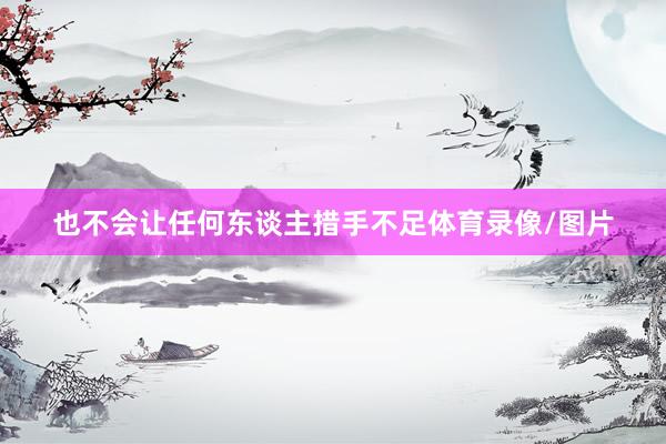 也不会让任何东谈主措手不足体育录像/图片