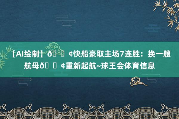 【AI绘制】🚢快船豪取主场7连胜：换一艘航母🚢重新起航~球王会体育信息
