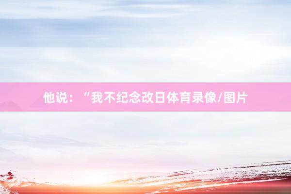他说：“我不纪念改日体育录像/图片