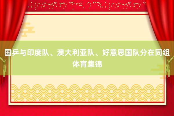 国乒与印度队、澳大利亚队、好意思国队分在同组体育集锦
